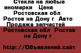 Стекла на любые иномарки › Цена ­ 1 000 - Ростовская обл., Ростов-на-Дону г. Авто » Продажа запчастей   . Ростовская обл.,Ростов-на-Дону г.